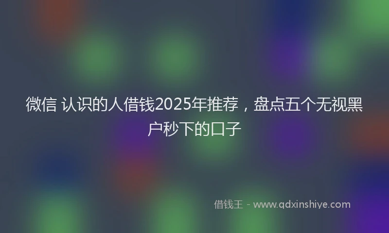 微信 认识的人借钱2025年推荐，盘点五个无视黑户秒下的口子