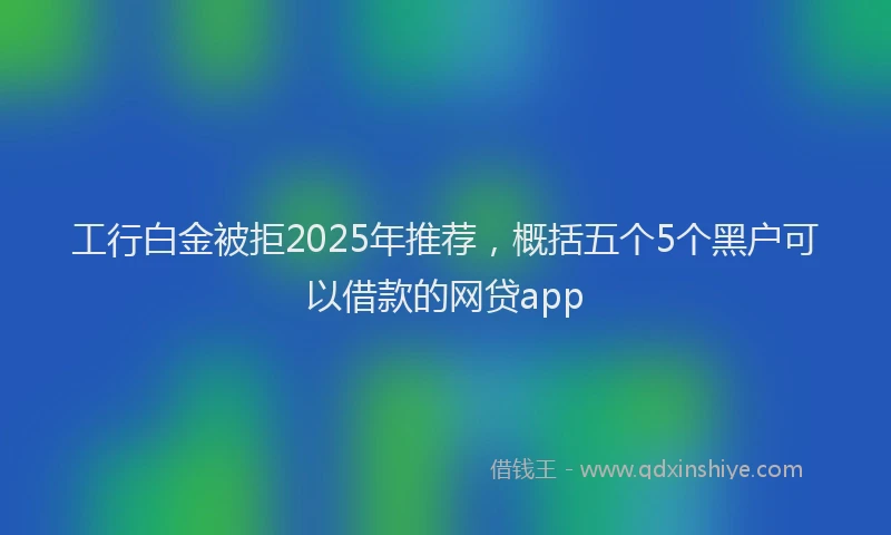 工行白金被拒2025年推荐，概括五个5个黑户可以借款的网贷app