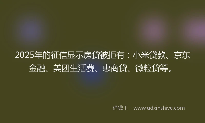 2025年的征信显示房贷被拒有：小米贷款、京东金融、美团生活费、惠商贷、微粒贷等。