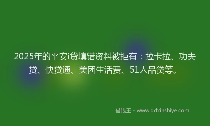 2025年的平安i贷填错资料被拒有：拉卡拉、功夫贷、快贷通、美团生活费、51人品贷等。