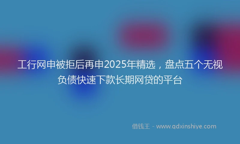 工行网申被拒后再申2025年精选，盘点五个无视负债快速下款长期网贷的平台