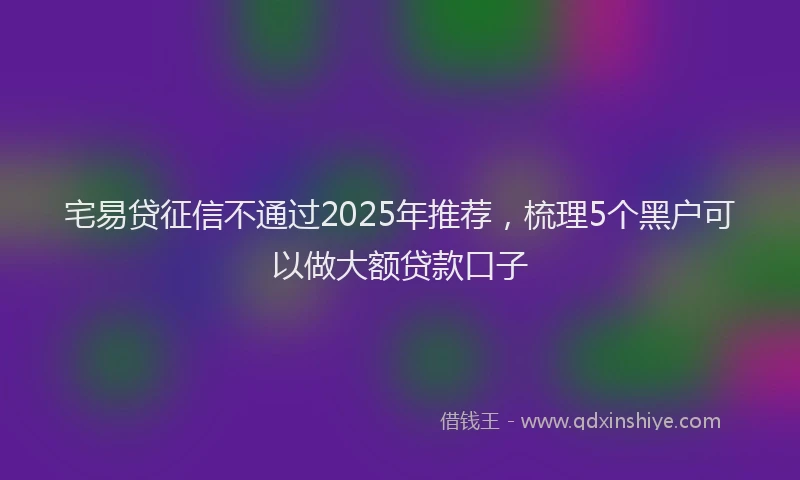 宅易贷征信不通过2025年推荐，梳理5个黑户可以做大额贷款口子
