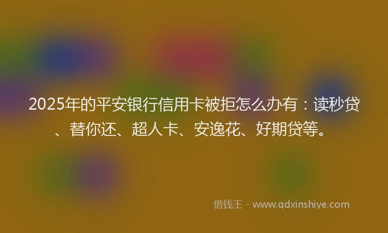 2025年的平安银行信用卡被拒怎么办有：读秒贷、替你还、超人卡、安逸花、好期贷等。