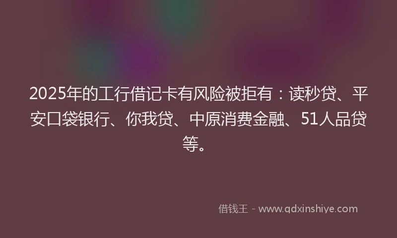 2025年的工行借记卡有风险被拒有：读秒贷、平安口袋银行、你我贷、中原消费金融、51人品贷等。
