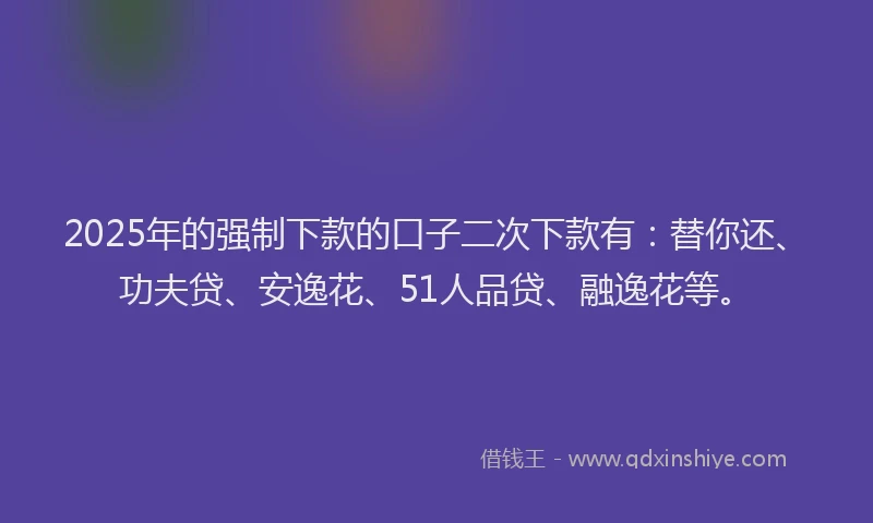2025年的强制下款的口子二次下款有：替你还、功夫贷、安逸花、51人品贷、融逸花等。