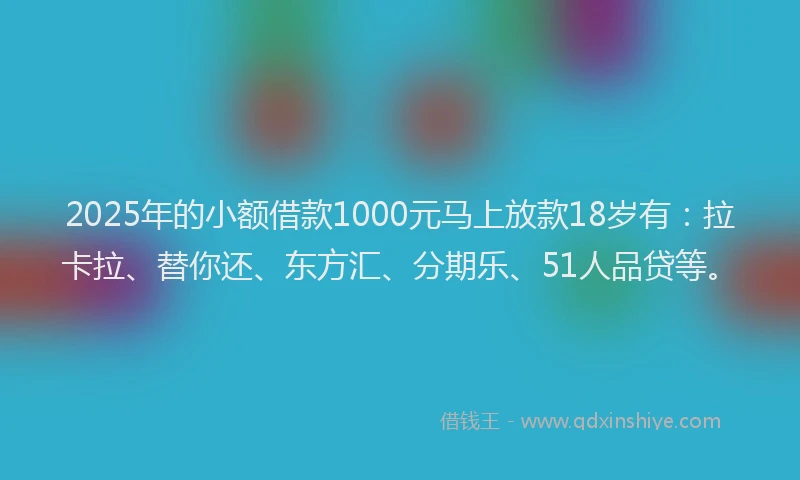 2025年的小额借款1000元马上放款18岁有：拉卡拉、替你还、东方汇、分期乐、51人品贷等。