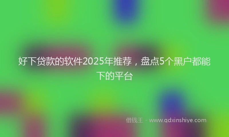 好下贷款的软件2025年推荐，盘点5个黑户都能下的平台
