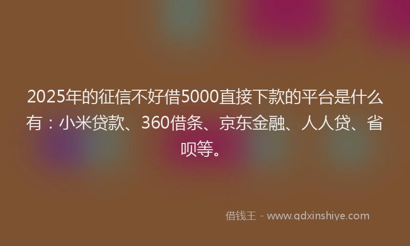 2025年的征信不好借5000直接下款的平台是什么有：小米贷款、360借条、京东金融、人人贷、省呗等。