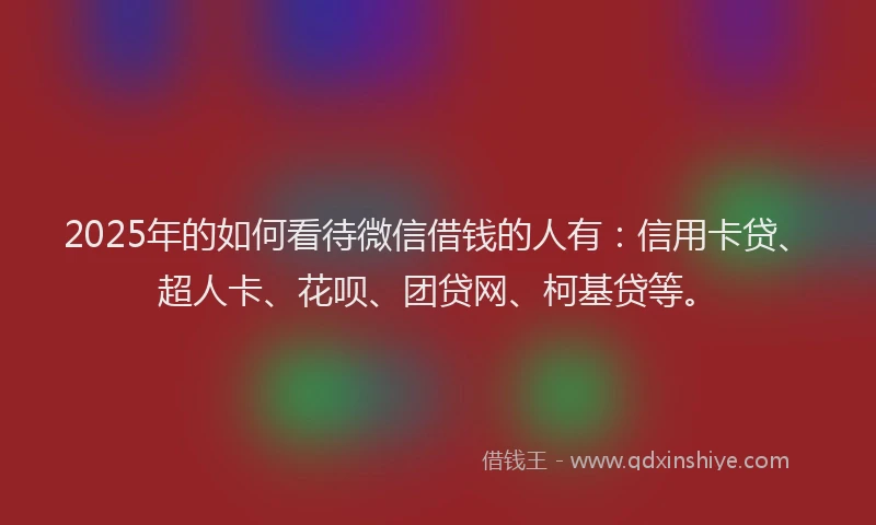 2025年的如何看待微信借钱的人有：信用卡贷、超人卡、花呗、团贷网、柯基贷等。