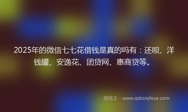 2025年的微信七七花借钱是真的吗有：还呗、洋钱罐、安逸花、团贷网、惠商贷等。