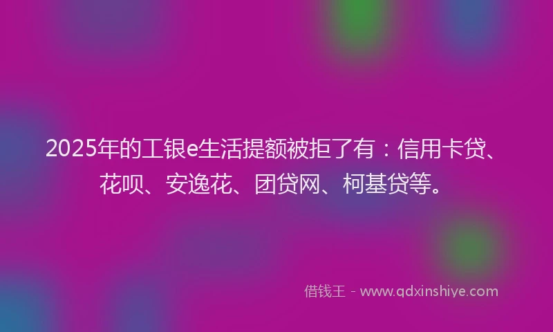 2025年的工银e生活提额被拒了有：信用卡贷、花呗、安逸花、团贷网、柯基贷等。