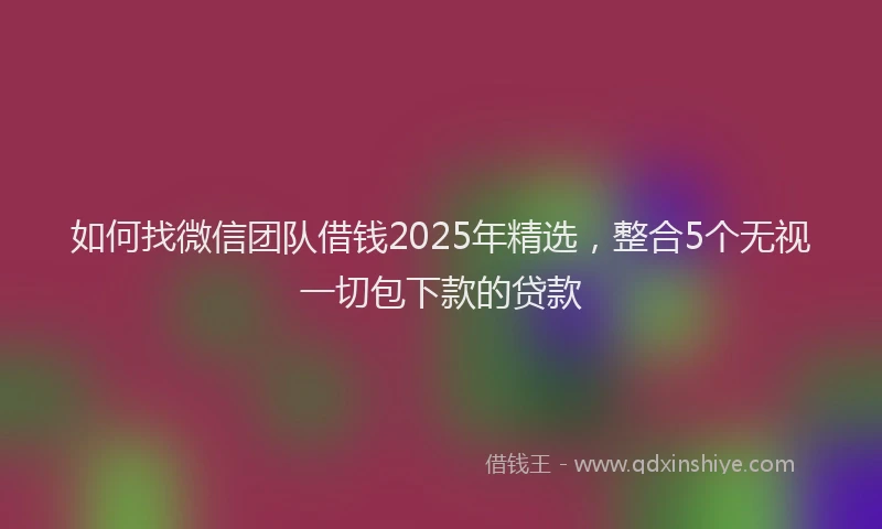 如何找微信团队借钱2025年精选，整合5个无视一切包下款的贷款