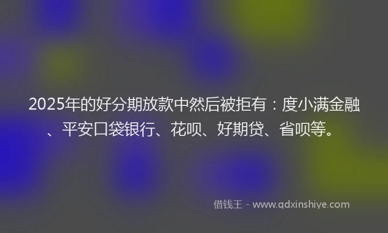 2025年的好分期放款中然后被拒有：度小满金融、平安口袋银行、花呗、好期贷、省呗等。