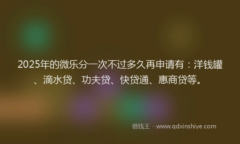 2025年的微乐分一次不过多久再申请有：洋钱罐、滴水贷、功夫贷、快贷通、惠商贷等。