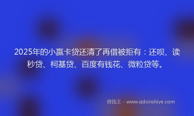 2025年的小赢卡贷还清了再借被拒有：还呗、读秒贷、柯基贷、百度有钱花、微粒贷等。