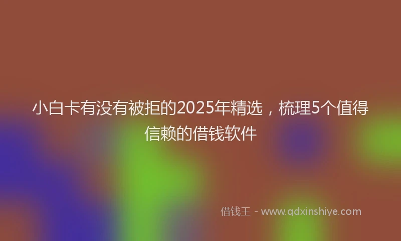 小白卡有没有被拒的2025年精选，梳理5个值得信赖的借钱软件