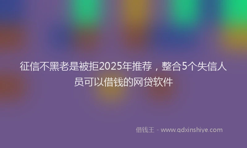 征信不黑老是被拒2025年推荐，整合5个失信人员可以借钱的网贷软件