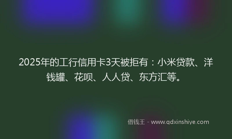 2025年的工行信用卡3天被拒有：小米贷款、洋钱罐、花呗、人人贷、东方汇等。