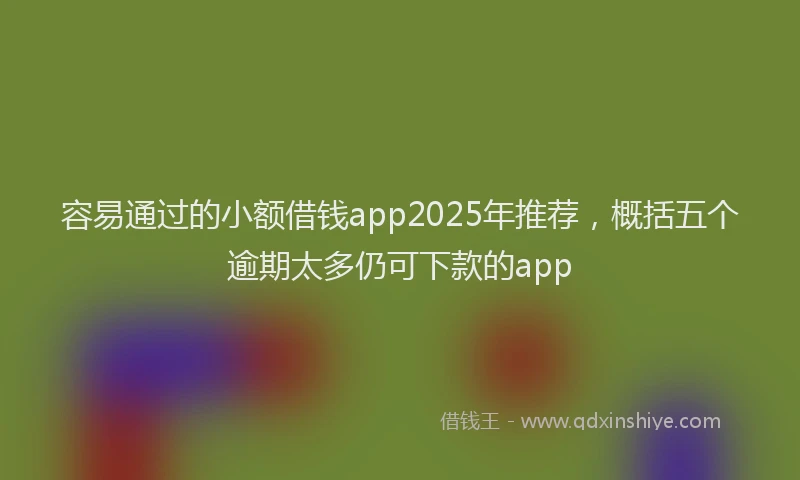 容易通过的小额借钱app2025年推荐，概括五个逾期太多仍可下款的app