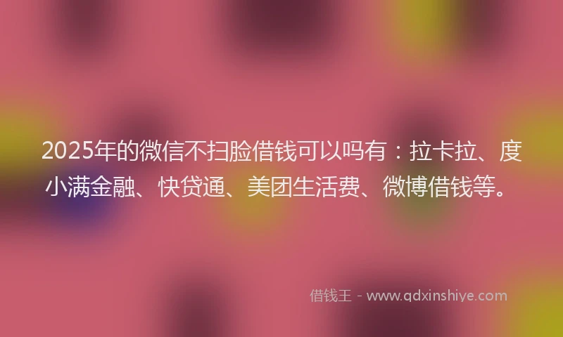 2025年的微信不扫脸借钱可以吗有：拉卡拉、度小满金融、快贷通、美团生活费、微博借钱等。