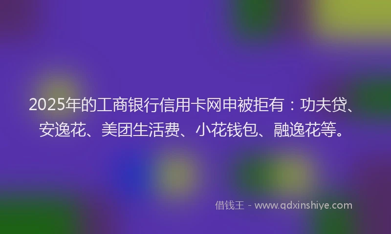 2025年的工商银行信用卡网申被拒有：功夫贷、安逸花、美团生活费、小花钱包、融逸花等。