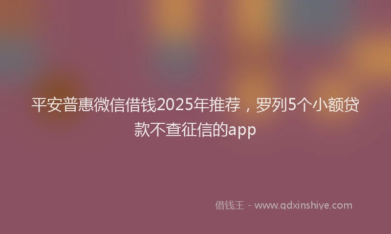 平安普惠微信借钱2025年推荐，罗列5个小额贷款不查征信的app