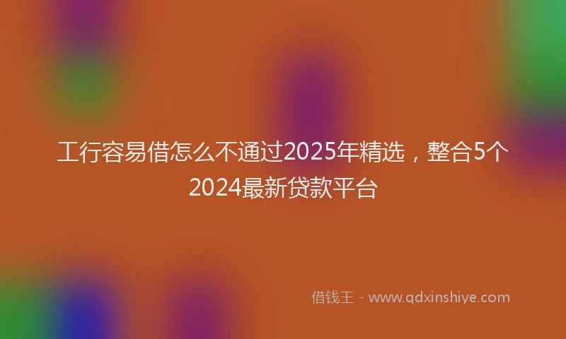 工行容易借怎么不通过2025年精选，整合5个2024最新贷款平台
