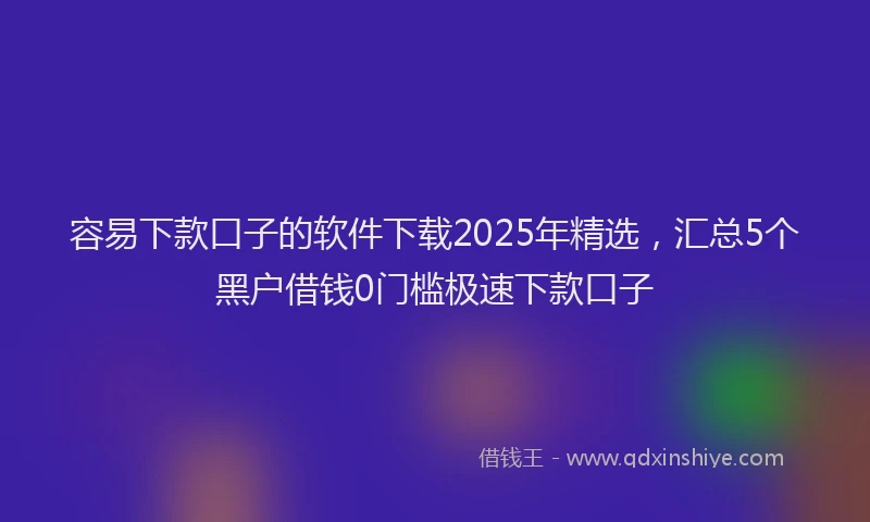 容易下款口子的软件下载2025年精选，汇总5个黑户借钱0门槛极速下款口子