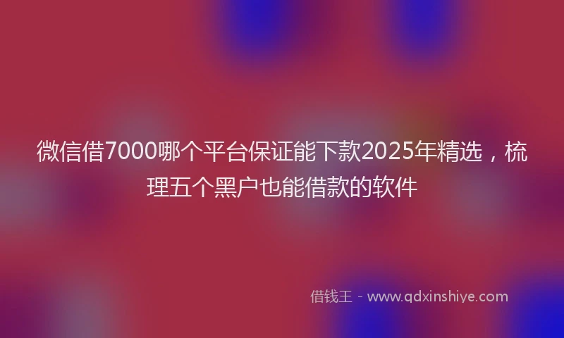 微信借7000哪个平台保证能下款2025年精选，梳理五个黑户也能借款的软件