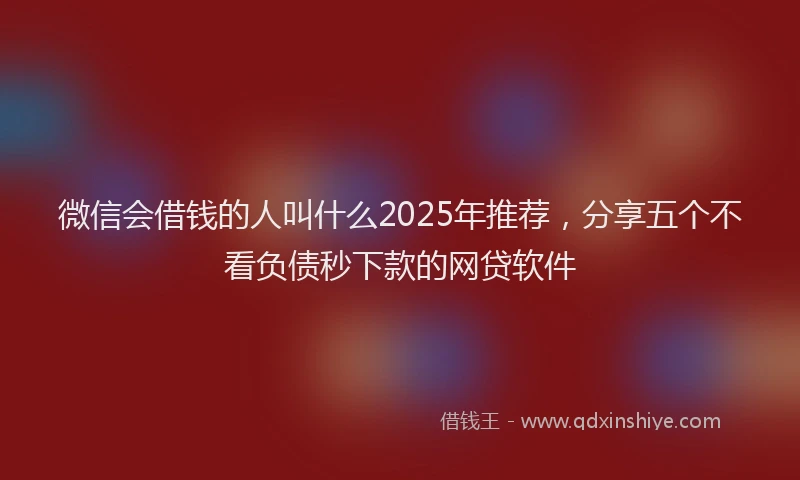 微信会借钱的人叫什么2025年推荐，分享五个不看负债秒下款的网贷软件