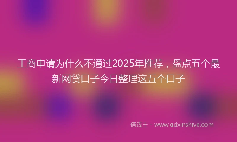 工商申请为什么不通过2025年推荐，盘点五个最新网贷口子今日整理这五个口子