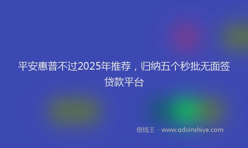 平安惠普不过2025年推荐，归纳五个秒批无面签贷款平台