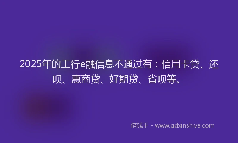 2025年的工行e融信息不通过有：信用卡贷、还呗、惠商贷、好期贷、省呗等。