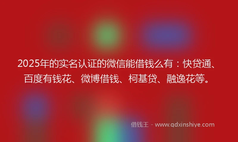 2025年的实名认证的微信能借钱么有：快贷通、百度有钱花、微博借钱、柯基贷、融逸花等。
