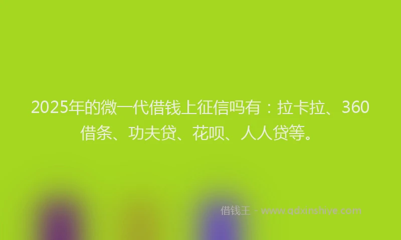 2025年的微一代借钱上征信吗有：拉卡拉、360借条、功夫贷、花呗、人人贷等。