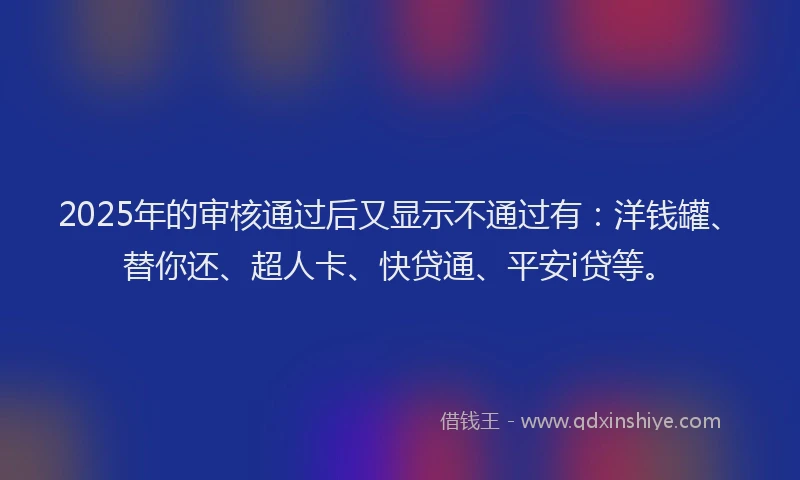 2025年的审核通过后又显示不通过有：洋钱罐、替你还、超人卡、快贷通、平安i贷等。