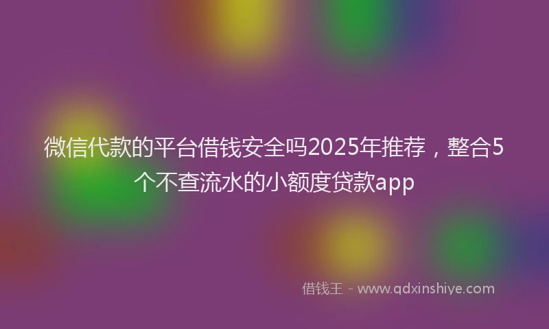 微信代款的平台借钱安全吗2025年推荐，整合5个不查流水的小额度贷款app