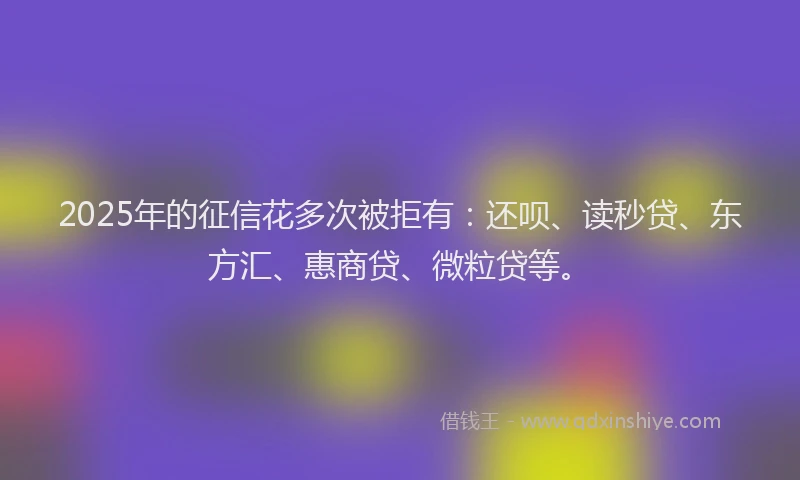 2025年的征信花多次被拒有：还呗、读秒贷、东方汇、惠商贷、微粒贷等。