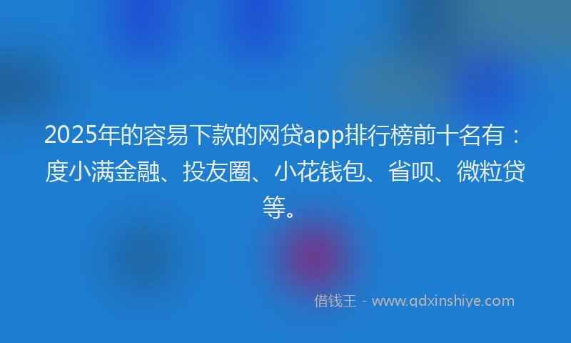 2025年的容易下款的网贷app排行榜前十名有：度小满金融、投友圈、小花钱包、省呗、微粒贷等。