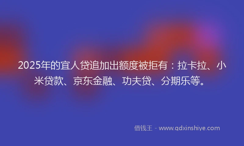 2025年的宜人贷追加出额度被拒有：拉卡拉、小米贷款、京东金融、功夫贷、分期乐等。