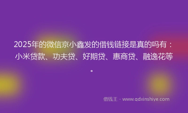 2025年的微信京小鑫发的借钱链接是真的吗有：小米贷款、功夫贷、好期贷、惠商贷、融逸花等。