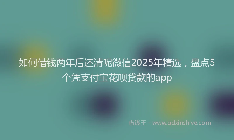 如何借钱两年后还清呢微信2025年精选，盘点5个凭支付宝花呗贷款的app
