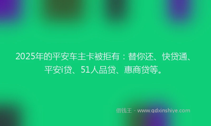 2025年的平安车主卡被拒有：替你还、快贷通、平安i贷、51人品贷、惠商贷等。