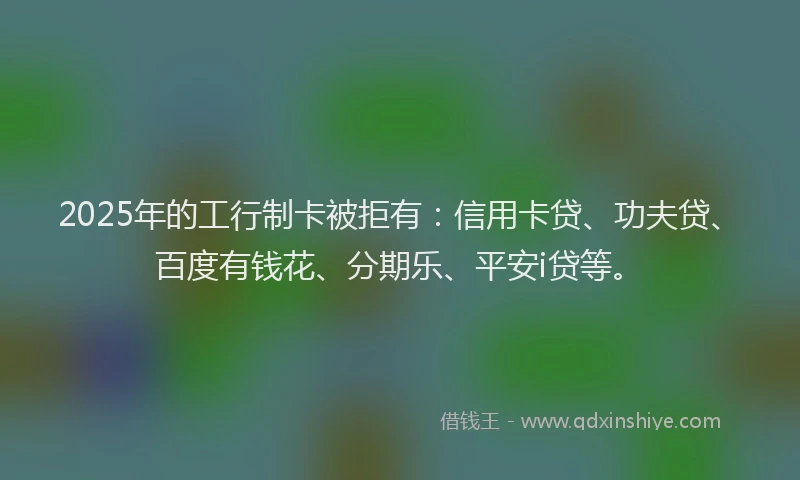 2025年的工行制卡被拒有：信用卡贷、功夫贷、百度有钱花、分期乐、平安i贷等。