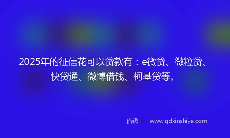 2025年的征信花可以贷款有：e微贷、微粒贷、快贷通、微博借钱、柯基贷等。