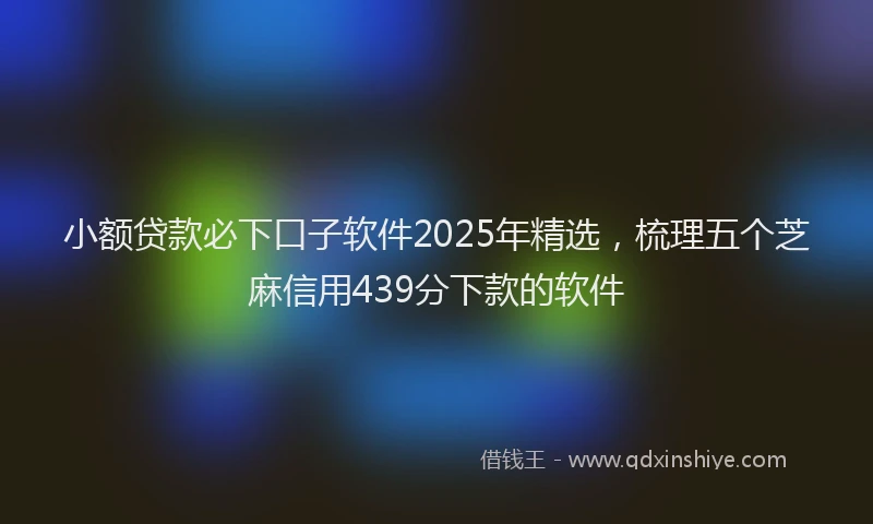 小额贷款必下口子软件2025年精选，梳理五个芝麻信用439分下款的软件