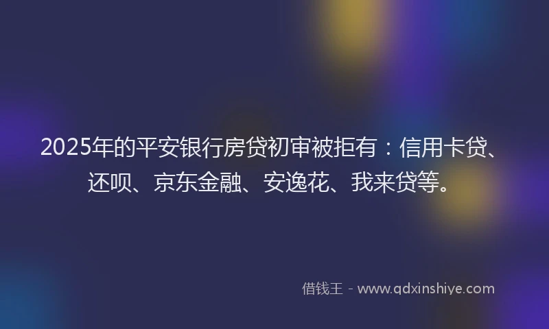 2025年的平安银行房贷初审被拒有：信用卡贷、还呗、京东金融、安逸花、我来贷等。