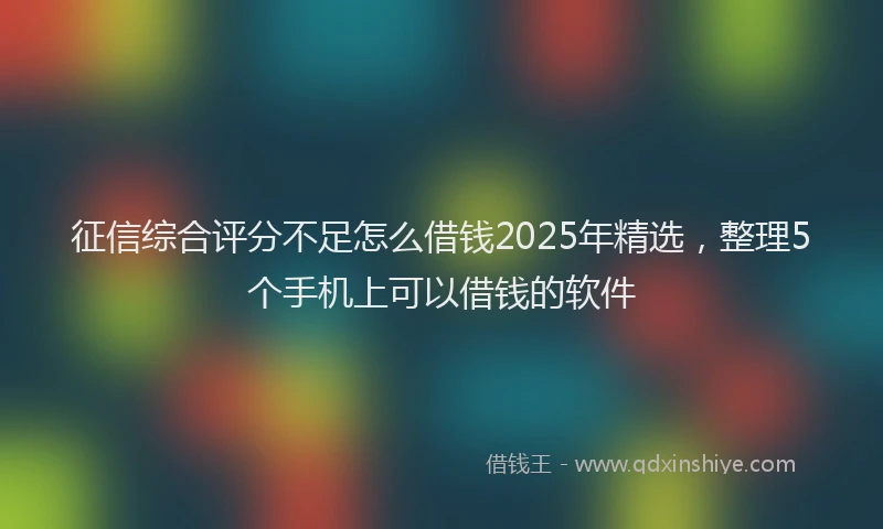 征信综合评分不足怎么借钱2025年精选，整理5个手机上可以借钱的软件
