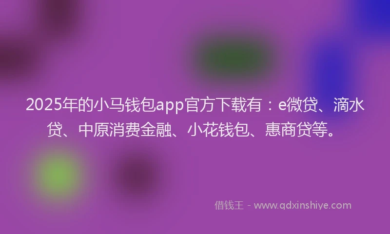 2025年的小马钱包app官方下载有：e微贷、滴水贷、中原消费金融、小花钱包、惠商贷等。