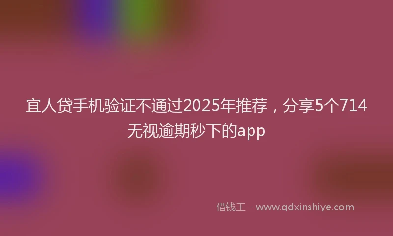 宜人贷手机验证不通过2025年推荐，分享5个714无视逾期秒下的app